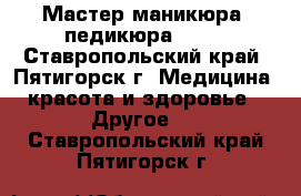 Мастер маникюра, педикюра..... - Ставропольский край, Пятигорск г. Медицина, красота и здоровье » Другое   . Ставропольский край,Пятигорск г.